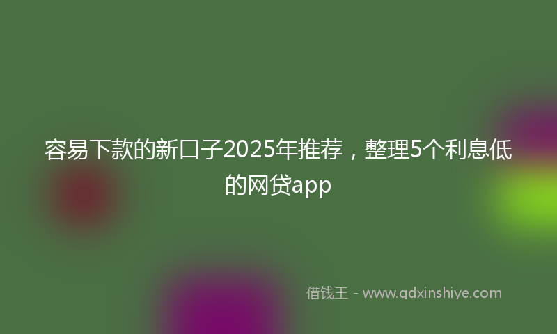 容易下款的新口子2025年推荐，整理5个利息低的网贷app