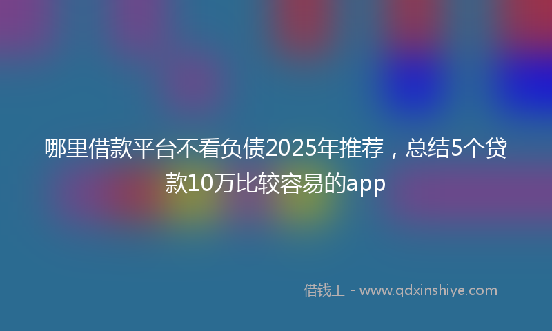 哪里借款平台不看负债2025年推荐，总结5个贷款10万比较容易的app