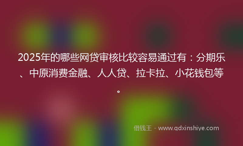2025年的哪些网贷审核比较容易通过有：分期乐、中原消费金融、人人贷、拉卡拉、小花钱包等。