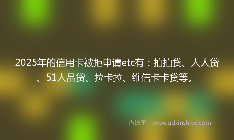 2025年的信用卡被拒申请etc有：拍拍贷、人人贷、51人品贷、拉卡拉、维信卡卡贷等。