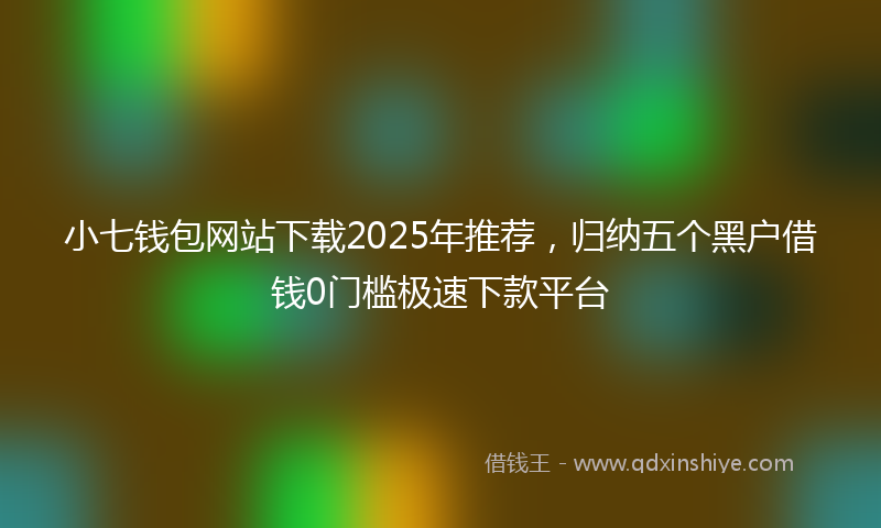 小七钱包网站下载2025年推荐，归纳五个黑户借钱0门槛极速下款平台