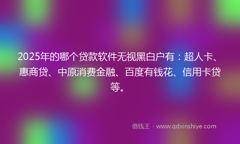 2025年的哪个贷款软件无视黑白户有：超人卡、惠商贷、中原消费金融、百度有钱花、信用卡贷等。