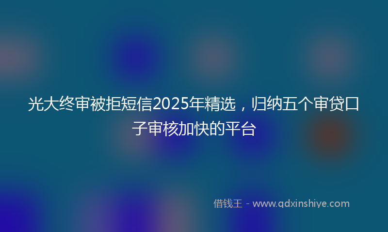 光大终审被拒短信2025年精选，归纳五个审贷口子审核加快的平台