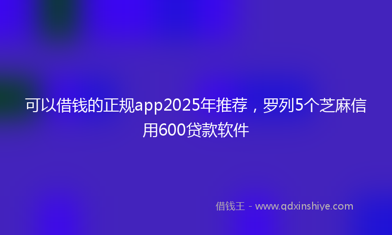 可以借钱的正规app2025年推荐，罗列5个芝麻信用600贷款软件