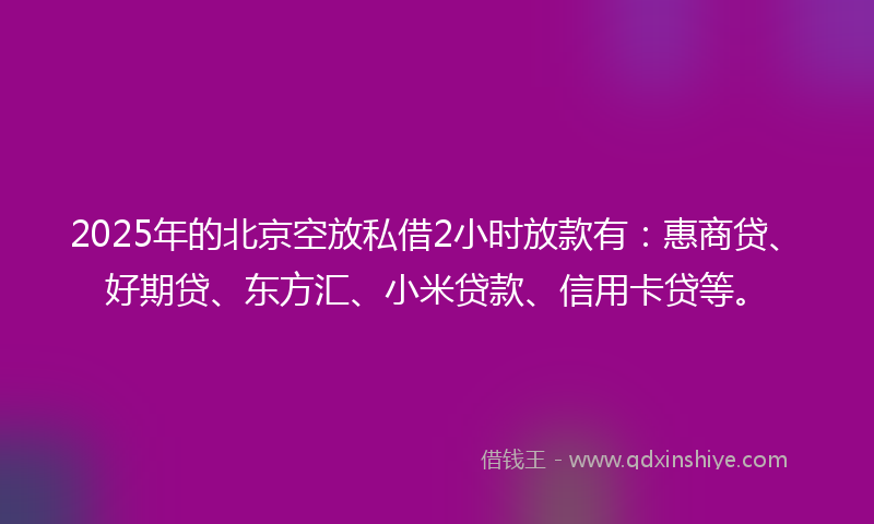 2025年的北京空放私借2小时放款有：惠商贷、好期贷、东方汇、小米贷款、信用卡贷等。