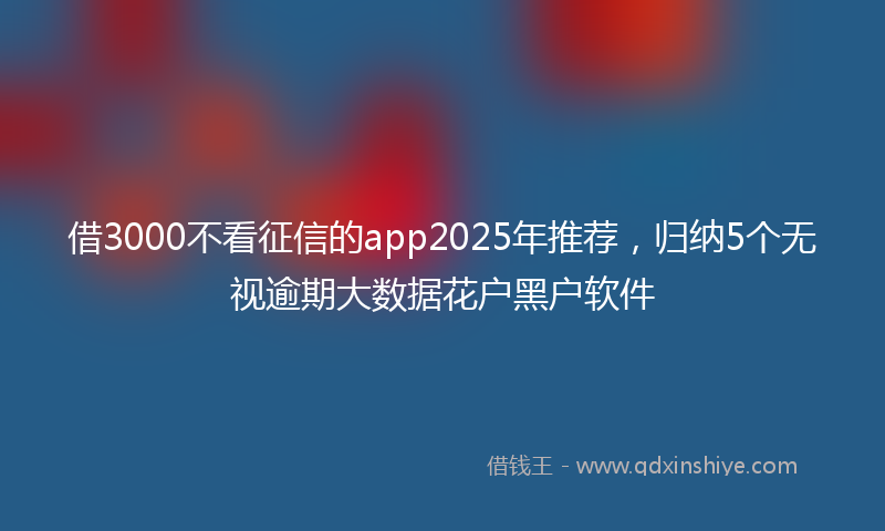 借3000不看征信的app2025年推荐，归纳5个无视逾期大数据花户黑户软件