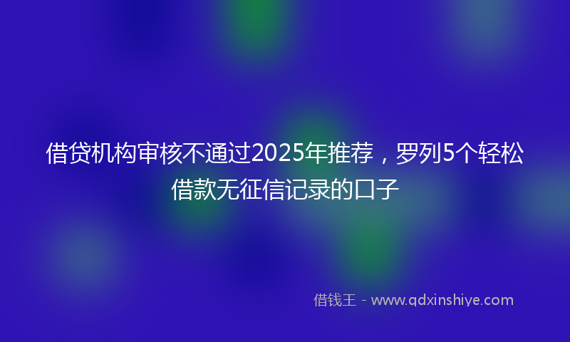 借贷机构审核不通过2025年推荐，罗列5个轻松借款无征信记录的口子