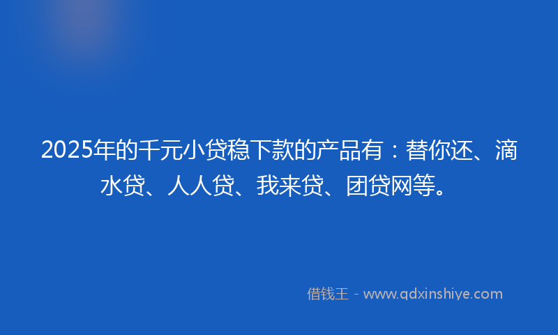 2025年的千元小贷稳下款的产品有：替你还、滴水贷、人人贷、我来贷、团贷网等。