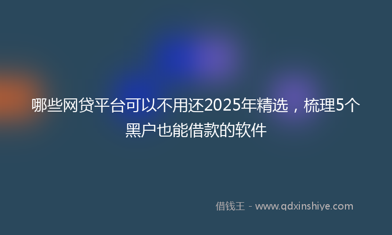 哪些网贷平台可以不用还2025年精选，梳理5个黑户也能借款的软件