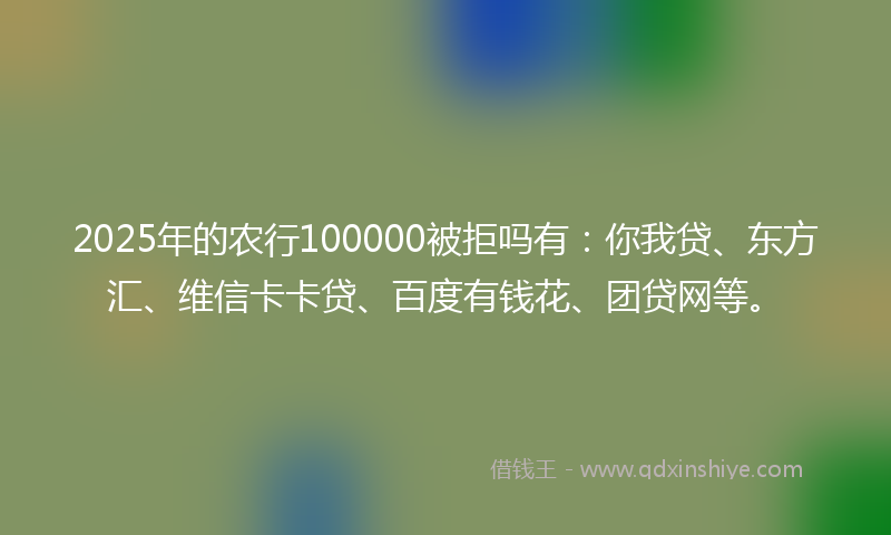 2025年的农行100000被拒吗有：你我贷、东方汇、维信卡卡贷、百度有钱花、团贷网等。