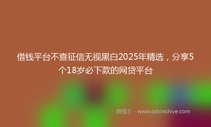 借钱平台不查征信无视黑白2025年精选，分享5个18岁必下款的网贷平台