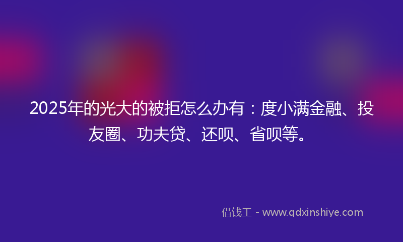2025年的光大的被拒怎么办有：度小满金融、投友圈、功夫贷、还呗、省呗等。