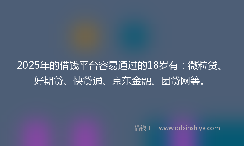 2025年的借钱平台容易通过的18岁有：微粒贷、好期贷、快贷通、京东金融、团贷网等。