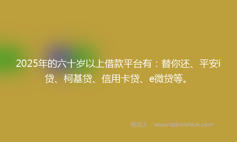 2025年的六十岁以上借款平台有：替你还、平安i贷、柯基贷、信用卡贷、e微贷等。