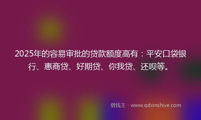 2025年的容易审批的贷款额度高有：平安口袋银行、惠商贷、好期贷、你我贷、还呗等。