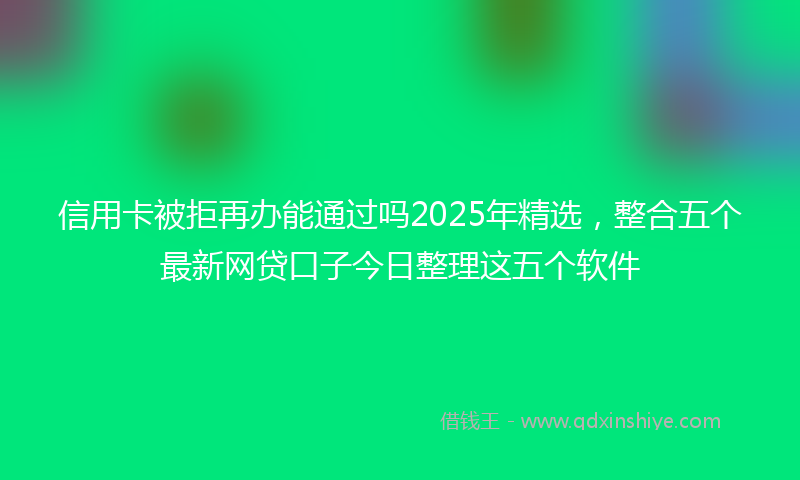 信用卡被拒再办能通过吗2025年精选，整合五个最新网贷口子今日整理这五个软件
