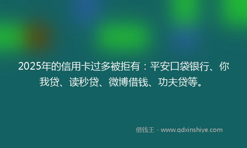 2025年的信用卡过多被拒有：平安口袋银行、你我贷、读秒贷、微博借钱、功夫贷等。