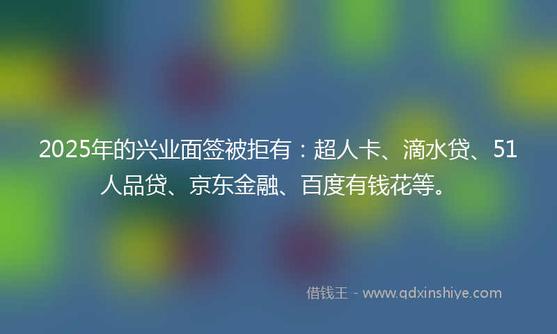 2025年的兴业面签被拒有：超人卡、滴水贷、51人品贷、京东金融、百度有钱花等。