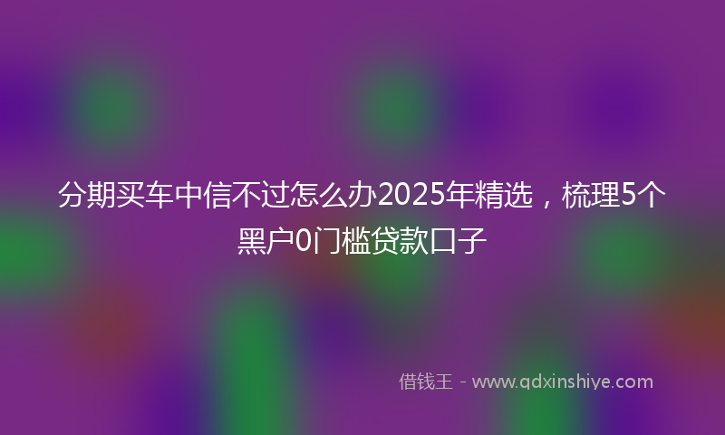 分期买车中信不过怎么办2025年精选，梳理5个黑户0门槛贷款口子