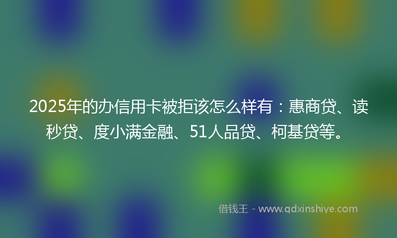 2025年的办信用卡被拒该怎么样有：惠商贷、读秒贷、度小满金融、51人品贷、柯基贷等。