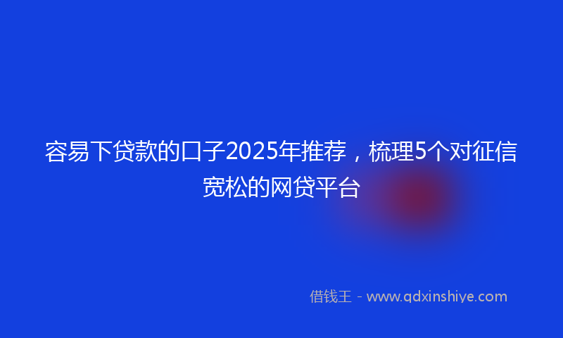 容易下贷款的口子2025年推荐，梳理5个对征信宽松的网贷平台