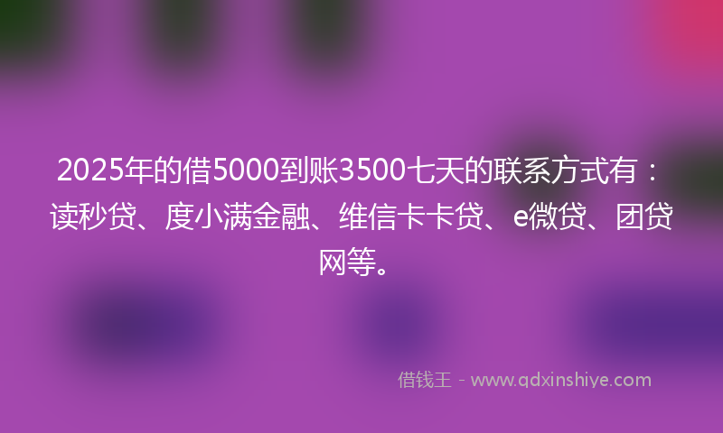 2025年的借5000到账3500七天的联系方式有：读秒贷、度小满金融、维信卡卡贷、e微贷、团贷网等。