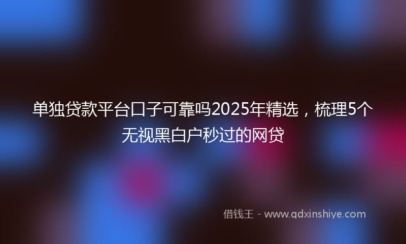 单独贷款平台口子可靠吗2025年精选，梳理5个无视黑白户秒过的网贷