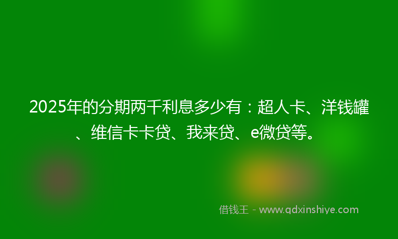 2025年的分期两千利息多少有：超人卡、洋钱罐、维信卡卡贷、我来贷、e微贷等。