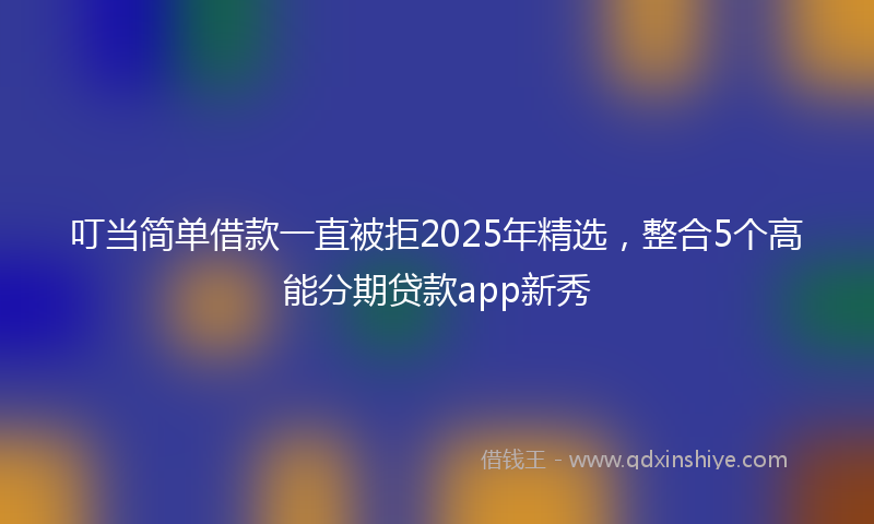 叮当简单借款一直被拒2025年精选，整合5个高能分期贷款app新秀