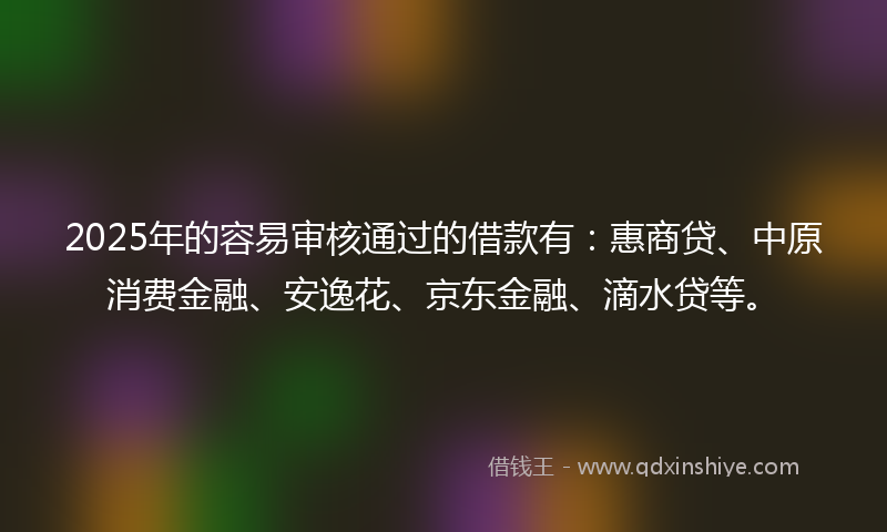 2025年的容易审核通过的借款有：惠商贷、中原消费金融、安逸花、京东金融、滴水贷等。