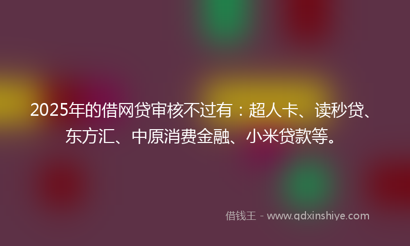 2025年的借网贷审核不过有：超人卡、读秒贷、东方汇、中原消费金融、小米贷款等。