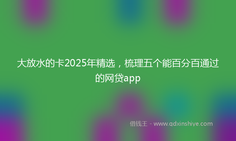 大放水的卡2025年精选，梳理五个能百分百通过的网贷app