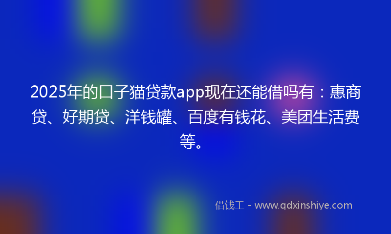 2025年的口子猫贷款app现在还能借吗有：惠商贷、好期贷、洋钱罐、百度有钱花、美团生活费等。