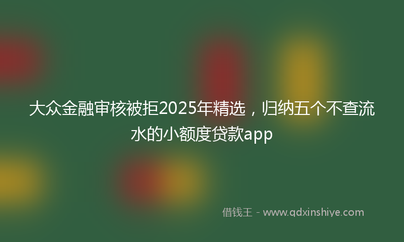 大众金融审核被拒2025年精选，归纳五个不查流水的小额度贷款app