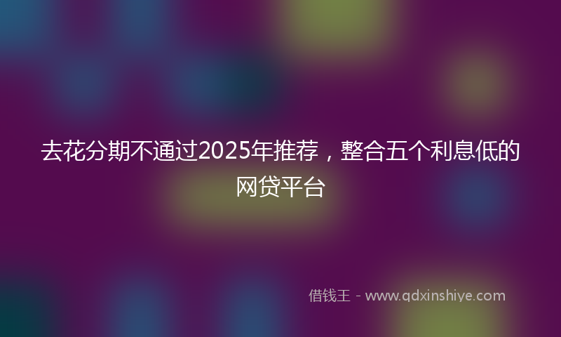 去花分期不通过2025年推荐，整合五个利息低的网贷平台