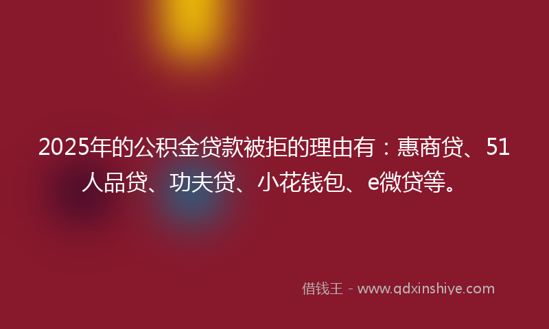 2025年的公积金贷款被拒的理由有：惠商贷、51人品贷、功夫贷、小花钱包、e微贷等。