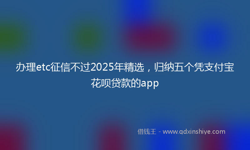 办理etc征信不过2025年精选，归纳五个凭支付宝花呗贷款的app
