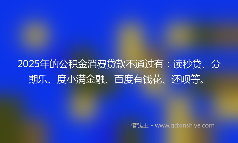 2025年的公积金消费贷款不通过有:读秒贷、分期乐、度小满金融、百度有钱花、还呗等。