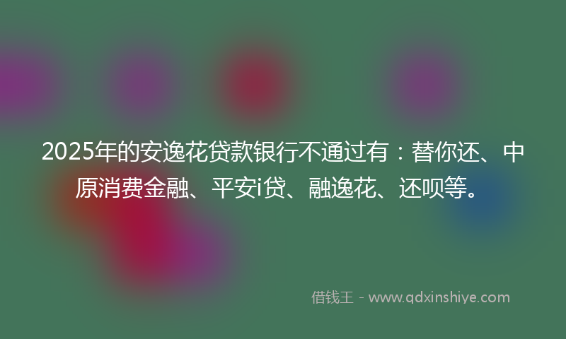 2025年的安逸花贷款银行不通过有：替你还、中原消费金融、平安i贷、融逸花、还呗等。