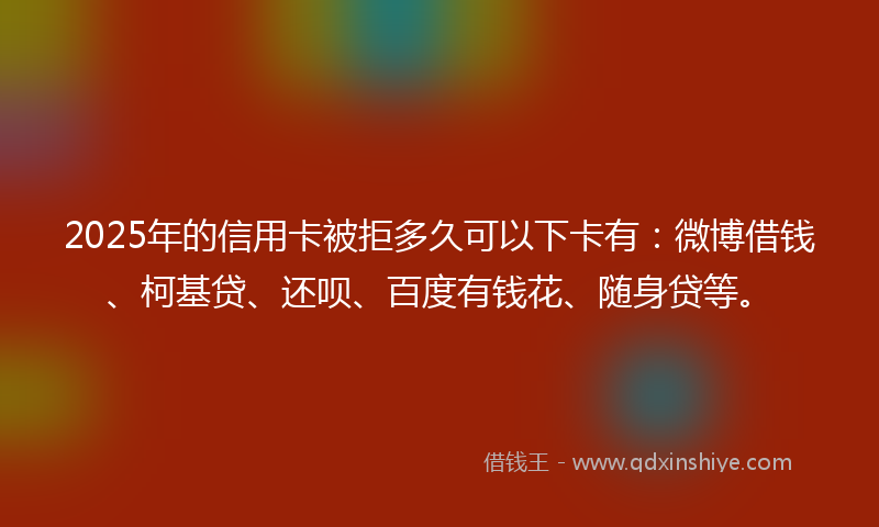 2025年的信用卡被拒多久可以下卡有：微博借钱、柯基贷、还呗、百度有钱花、随身贷等。