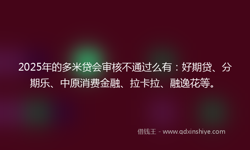 2025年的多米贷会审核不通过么有：好期贷、分期乐、中原消费金融、拉卡拉、融逸花等。