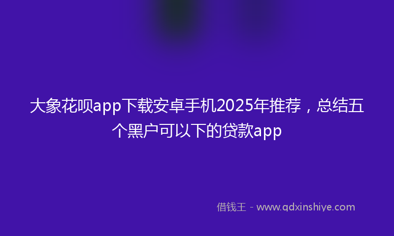 大象花呗app下载安卓手机2025年推荐，总结五个黑户可以下的贷款app