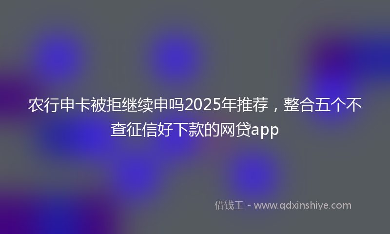 农行申卡被拒继续申吗2025年推荐，整合五个不查征信好下款的网贷app