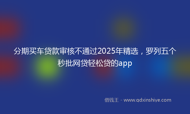 分期买车贷款审核不通过2025年精选，罗列五个秒批网贷轻松贷的app