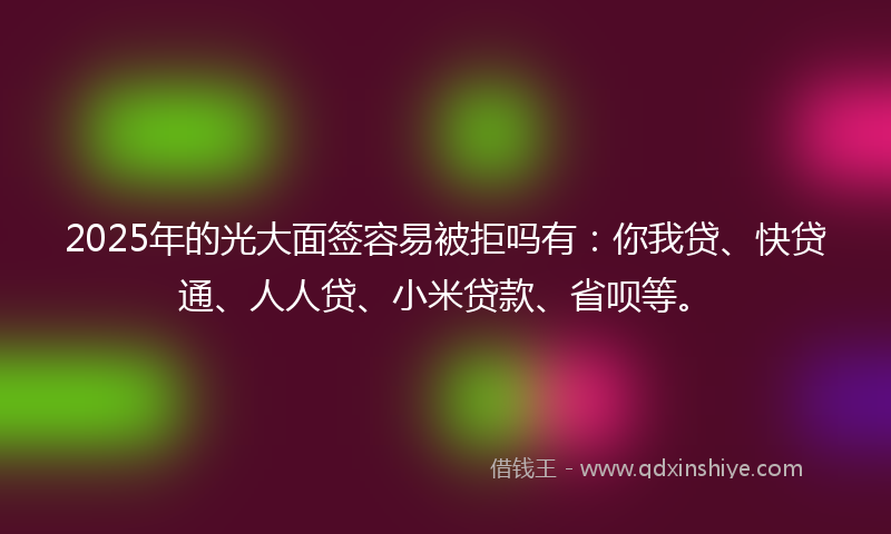 2025年的光大面签容易被拒吗有：你我贷、快贷通、人人贷、小米贷款、省呗等。