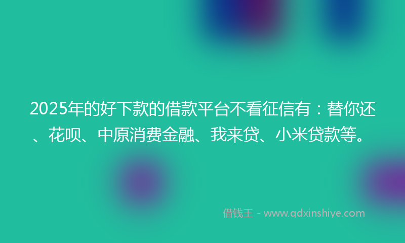 2025年的好下款的借款平台不看征信有：替你还、花呗、中原消费金融、我来贷、小米贷款等。