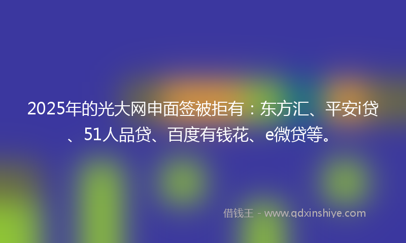 2025年的光大网申面签被拒有：东方汇、平安i贷、51人品贷、百度有钱花、e微贷等。