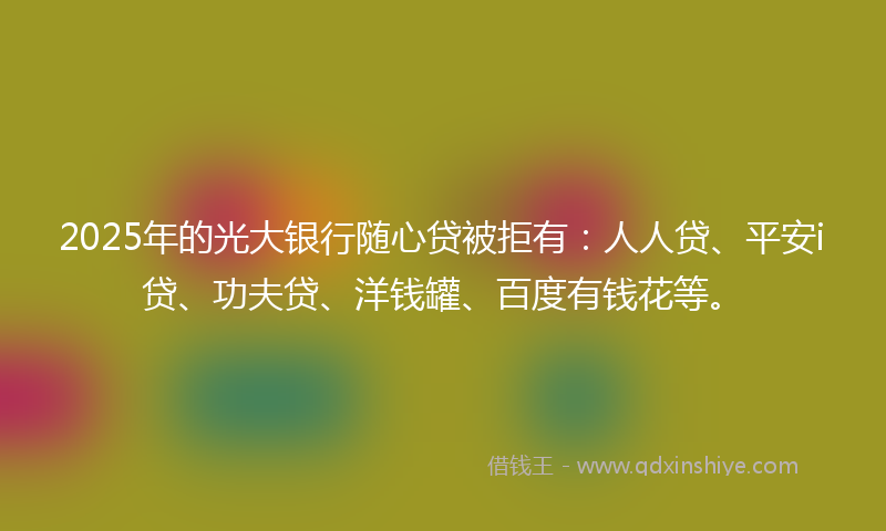 2025年的光大银行随心贷被拒有：人人贷、平安i贷、功夫贷、洋钱罐、百度有钱花等。
