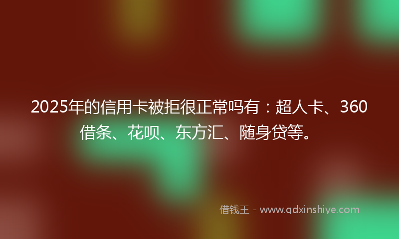 2025年的信用卡被拒很正常吗有：超人卡、360借条、花呗、东方汇、随身贷等。