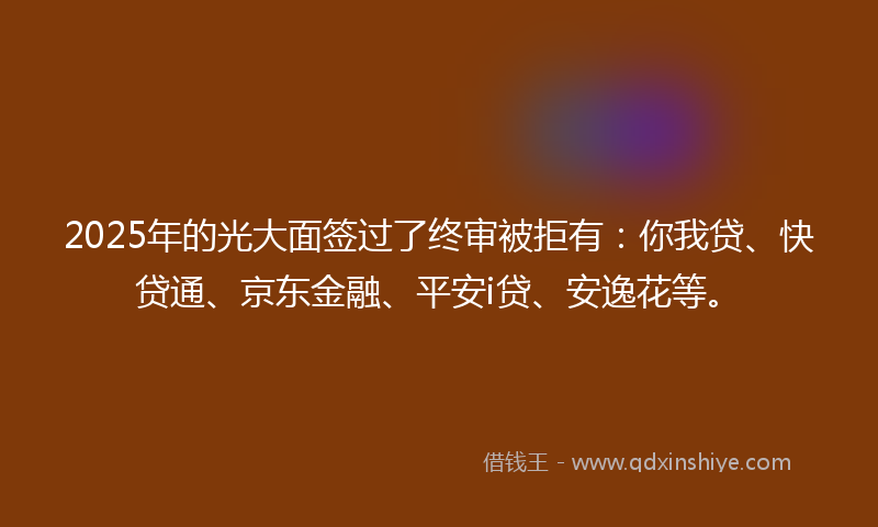 2025年的光大面签过了终审被拒有：你我贷、快贷通、京东金融、平安i贷、安逸花等。